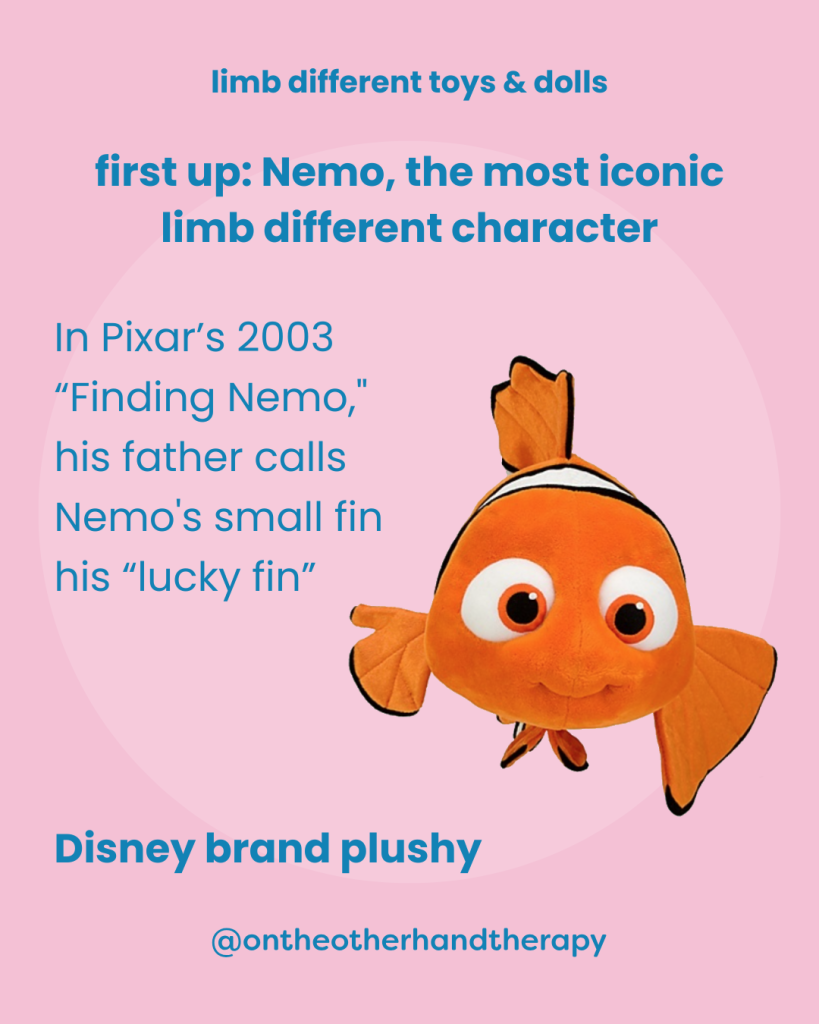 Pink background with title in blue that says “limb difference toys & dolls” (on all pink slides) and a photo of Nemo with text that says, “first up: Nemo, the most iconic
limb different character | In Pixar's 2003 "Finding Nemo, his father calls Nemo's small fin his "lucky fin” | Disney brand plushy” and @ontheotherhandtherapy